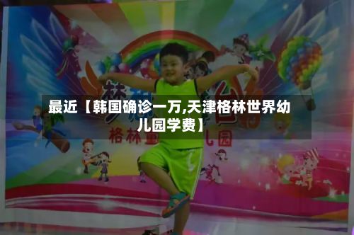 最近【韩国确诊一万,天津格林世界幼儿园学费】