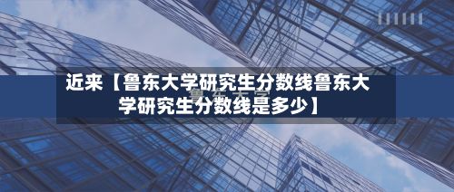 近来【鲁东大学研究生分数线鲁东大学研究生分数线是多少】-第2张图片