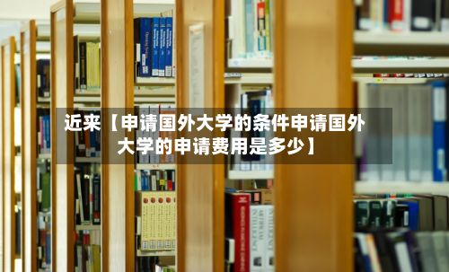 近来【申请国外大学的条件申请国外大学的申请费用是多少】