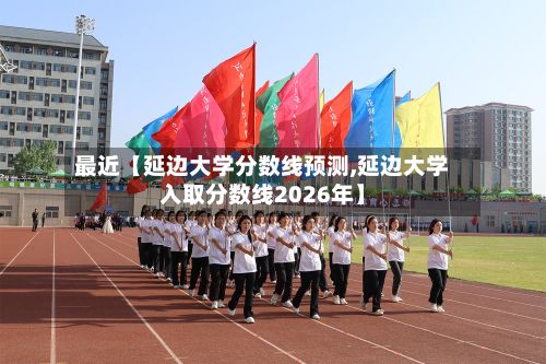 最近【延边大学分数线预测,延边大学入取分数线2026年】-第2张图片