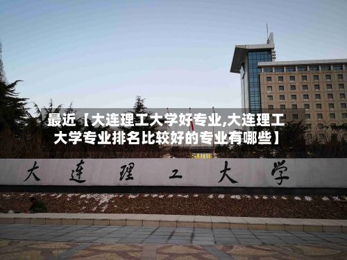 最近【大连理工大学好专业,大连理工大学专业排名比较好的专业有哪些】