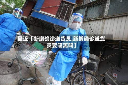 最近【新增确诊送货员,新增确诊送货员要隔离吗】