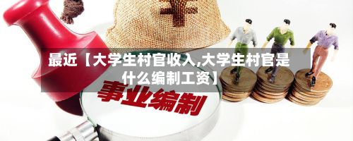 最近【大学生村官收入,大学生村官是什么编制工资】-第2张图片