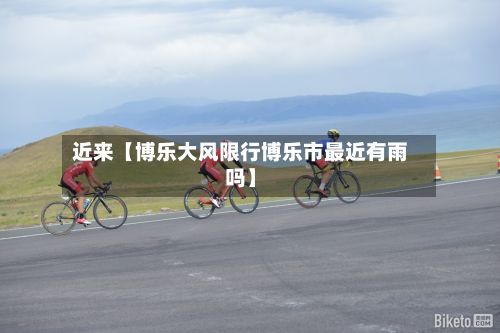 近来【博乐大风限行博乐市最近有雨吗】