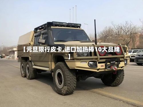 【元旦限行皮卡,进口加热棒10大品牌】-第2张图片
