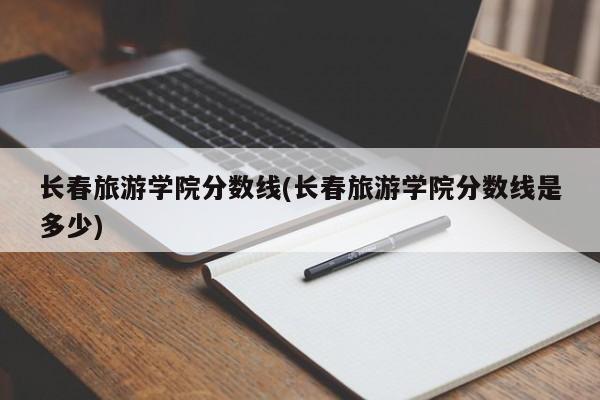 长春旅游学院分数线(长春旅游学院分数线是多少)