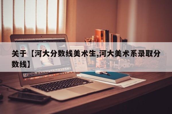 关于【河大分数线美术生,河大美术系录取分数线】
