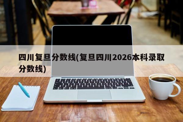 四川复旦分数线(复旦四川2026本科录取分数线)