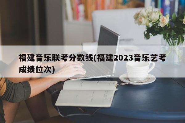 福建音乐联考分数线(福建2023音乐艺考成绩位次)