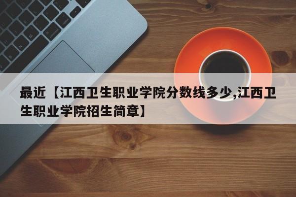 最近【江西卫生职业学院分数线多少,江西卫生职业学院招生简章】