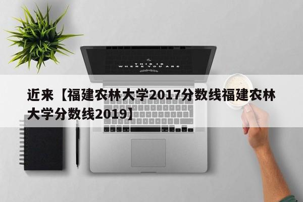 近来【福建农林大学2017分数线福建农林大学分数线2019】