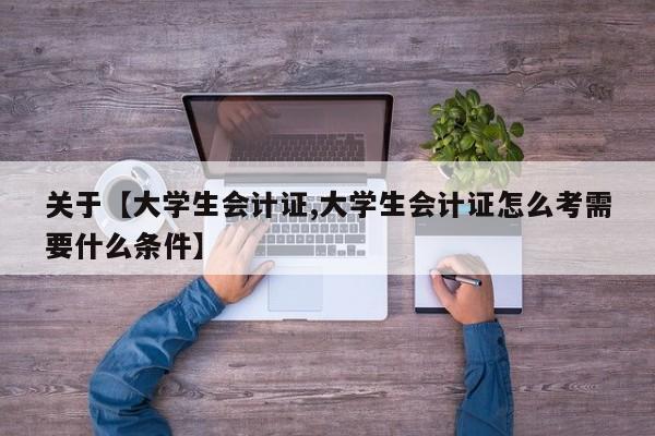 关于【大学生会计证,大学生会计证怎么考需要什么条件】