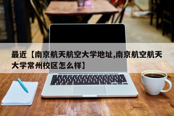 最近【南京航天航空大学地址,南京航空航天大学常州校区怎么样】