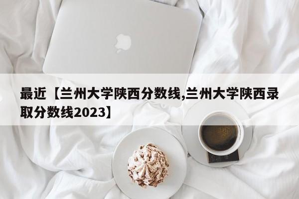 最近【兰州大学陕西分数线,兰州大学陕西录取分数线2023】