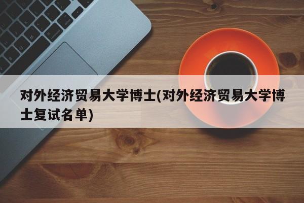 对外经济贸易大学博士(对外经济贸易大学博士复试名单)