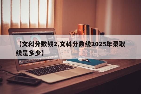 【文科分数线2,文科分数线2025年录取线是多少】