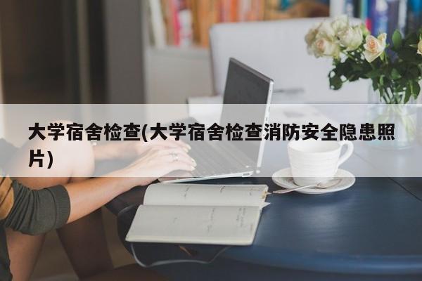 大学宿舍检查(大学宿舍检查消防安全隐患照片)
