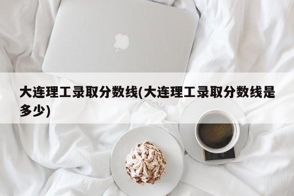 大连理工录取分数线(大连理工录取分数线是多少)