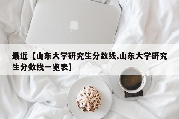 最近【山东大学研究生分数线,山东大学研究生分数线一览表】
