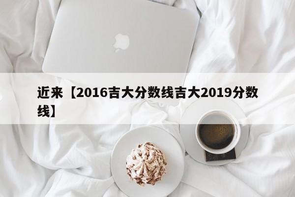近来【2016吉大分数线吉大2019分数线】