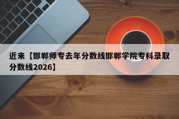 近来【邯郸师专去年分数线邯郸学院专科录取分数线2026】