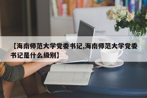 【海南师范大学党委书记,海南师范大学党委书记是什么级别】