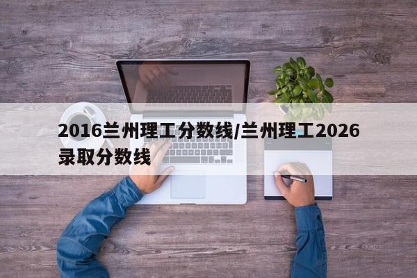 2016兰州理工分数线/兰州理工2026录取分数线