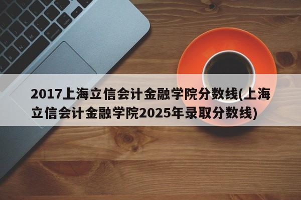 2017上海立信会计金融学院分数线(上海立信会计金融学院2025年录取分数线)