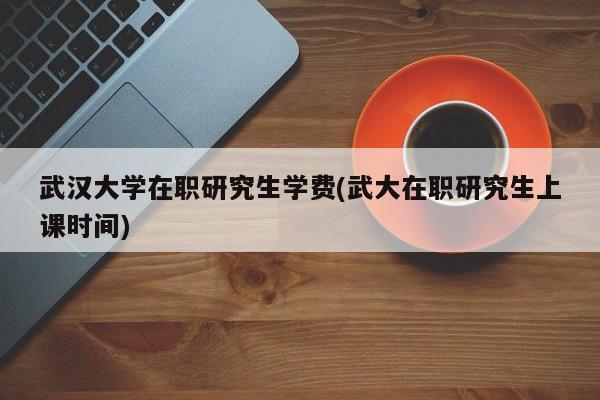 武汉大学在职研究生学费(武大在职研究生上课时间)