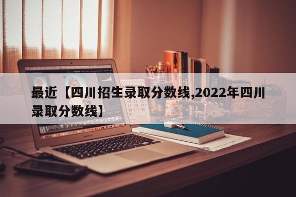 最近【四川招生录取分数线,2022年四川录取分数线】