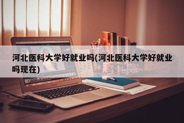 河北医科大学好就业吗(河北医科大学好就业吗现在)