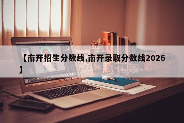 【南开招生分数线,南开录取分数线2026】