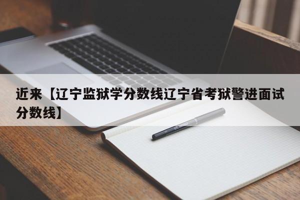 近来【辽宁监狱学分数线辽宁省考狱警进面试分数线】
