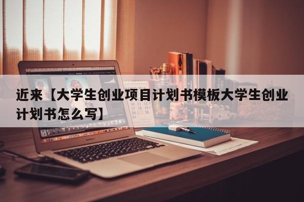 近来【大学生创业项目计划书模板大学生创业计划书怎么写】