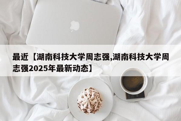 最近【湖南科技大学周志强,湖南科技大学周志强2025年最新动态】