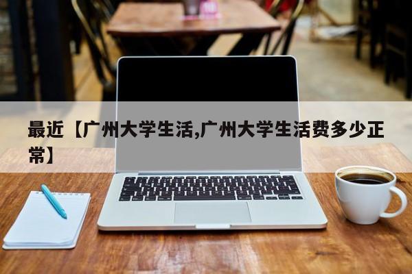 最近【广州大学生活,广州大学生活费多少正常】