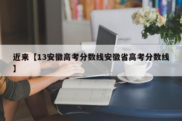 近来【13安徽高考分数线安徽省高考分数线】