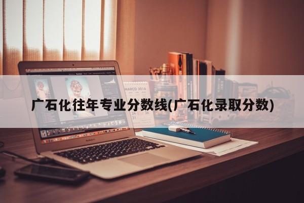 广石化往年专业分数线(广石化录取分数)
