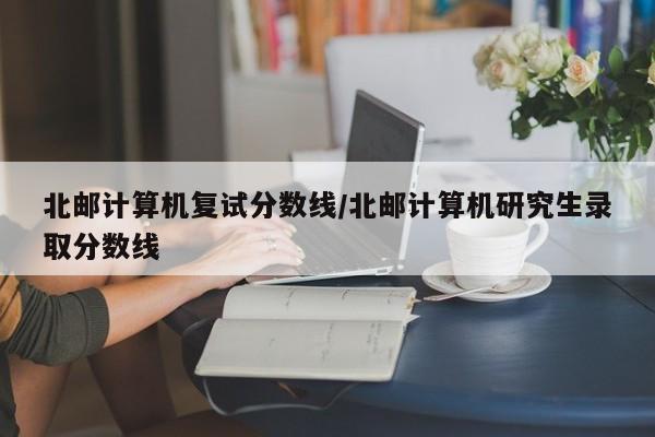 北邮计算机复试分数线/北邮计算机研究生录取分数线