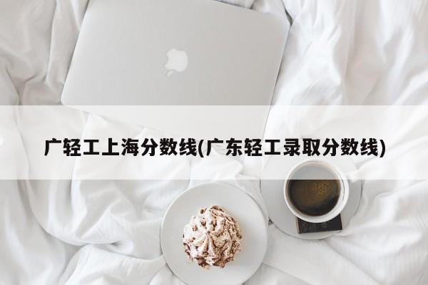 广轻工上海分数线(广东轻工录取分数线)