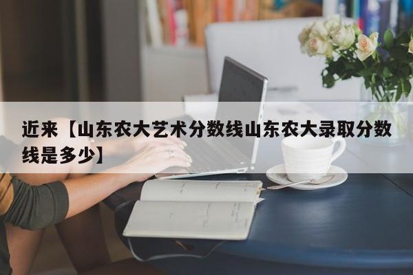 近来【山东农大艺术分数线山东农大录取分数线是多少】