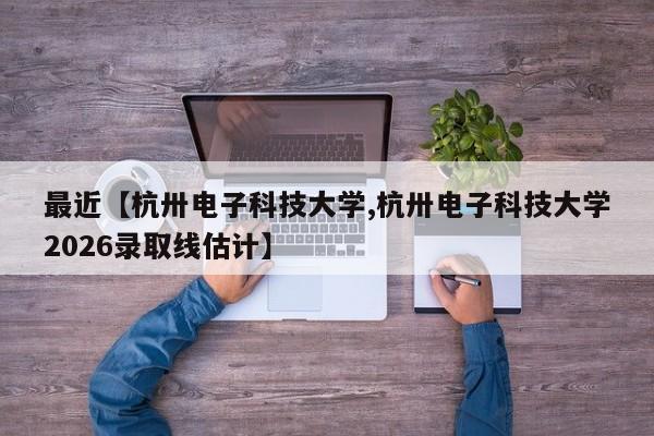 最近【杭卅电子科技大学,杭卅电子科技大学2026录取线估计】