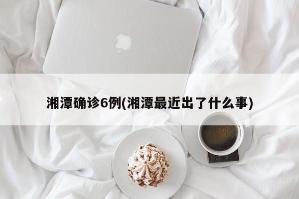 湘潭确诊6例(湘潭最近出了什么事)