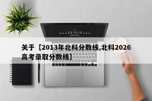 关于【2013年北科分数线,北科2026高考录取分数线】