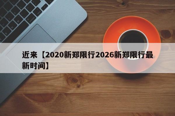 近来【2020新郑限行2026新郑限行最新时间】