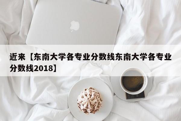 近来【东南大学各专业分数线东南大学各专业分数线2018】