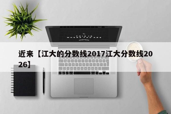 近来【江大的分数线2017江大分数线2026】
