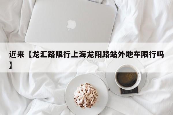 近来【龙汇路限行上海龙阳路站外地车限行吗】