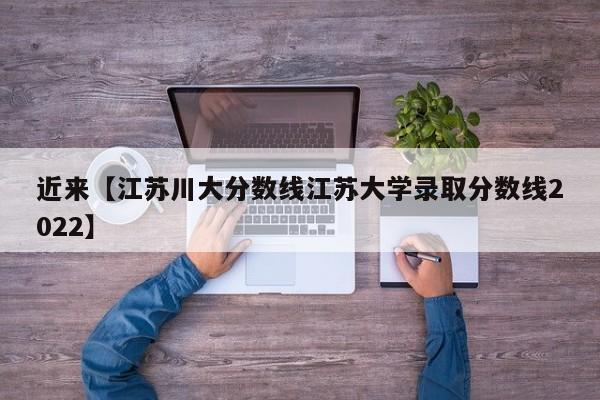 近来【江苏川大分数线江苏大学录取分数线2022】