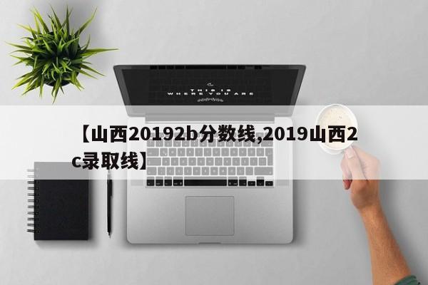 【山西20192b分数线,2019山西2c录取线】